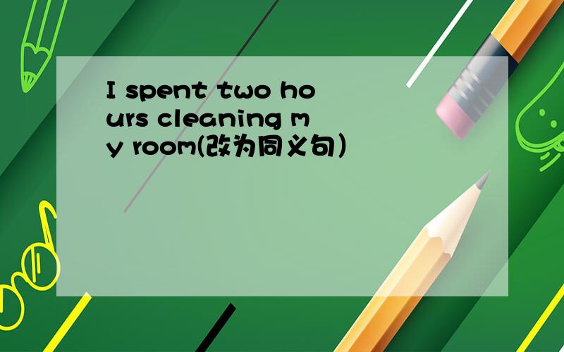 I spent two hours cleaning my room(改为同义句）