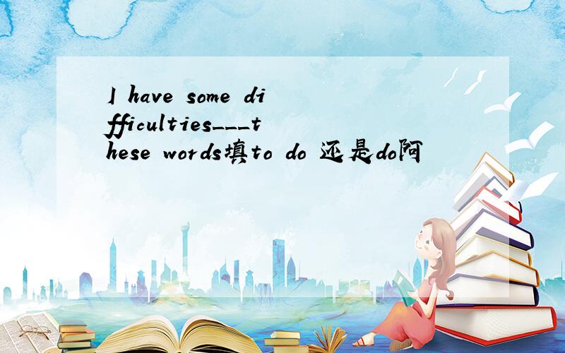 I have some difficulties___these words填to do 还是do阿