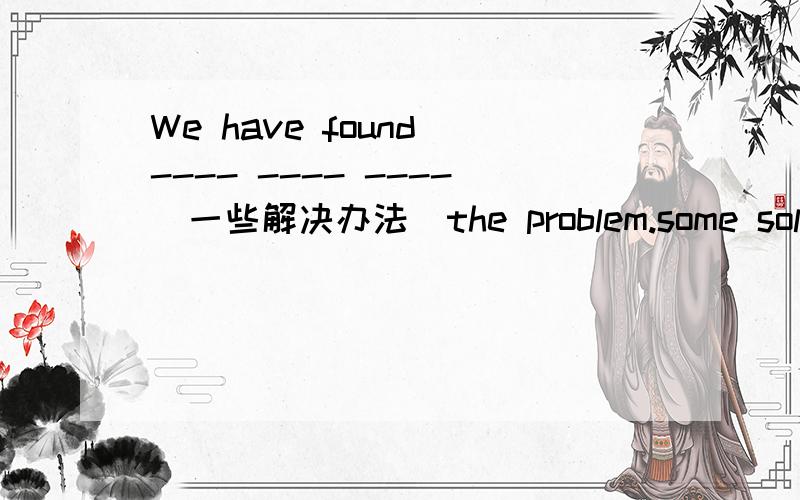 We have found ---- ---- ----(一些解决办法）the problem.some solutions of?