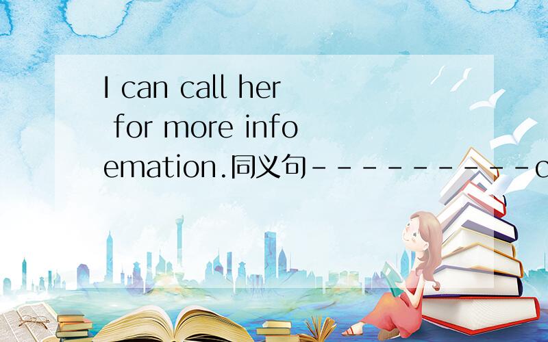 I can call her for more infoemation.同义句---------can you call her-------?