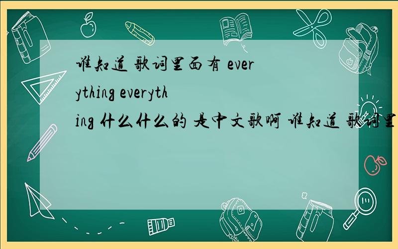 谁知道 歌词里面有 everything everything 什么什么的 是中文歌啊 谁知道 歌词里面有 everything everything 什么什么的啊 是中文歌 只是中间有点everything everything 什么什么的 不知道叫什么名字 是女的