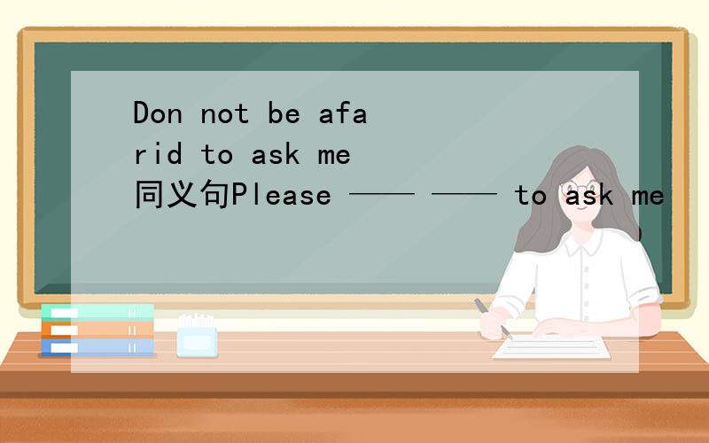 Don not be afarid to ask me 同义句Please —— —— to ask me