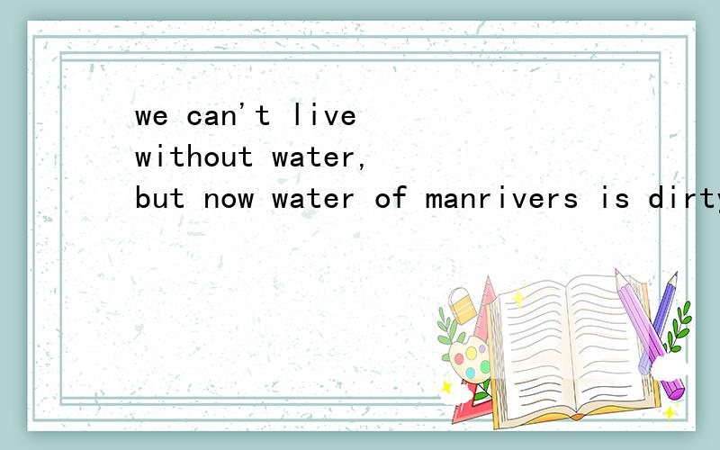 we can't live without water,but now water of manrivers is dirty.中文意思