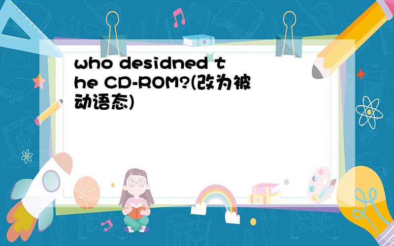 who desidned the CD-ROM?(改为被动语态)