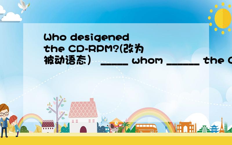 Who desigened the CD-RPM?(改为被动语态） _____ whom ______ the CD-ROM ________?