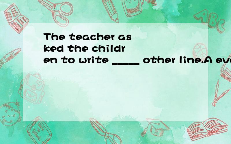 The teacher asked the children to write _____ other line.A every B one C each D.that1.请问选择哪个?为什么?2 这句话的意思是什么?