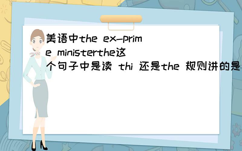 美语中the ex-prime ministerthe这个句子中是读 thi 还是the 规则讲的是在元音字母前读thi,ex是元音啊,可是在MP3里听到的确实是读the .