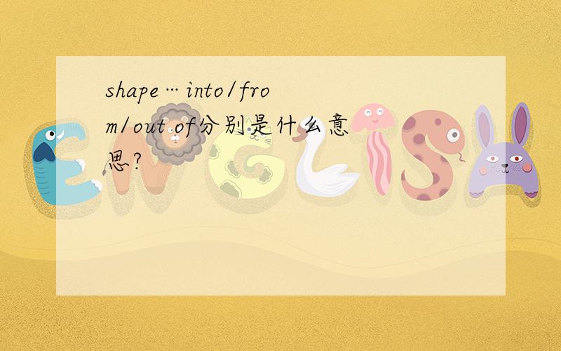 shape…into/from/out of分别是什么意思?