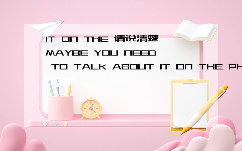 IT ON THE 请说清楚MAYBE YOU NEED TO TALK ABOUT IT ON THE PHONE 刚才拼错了