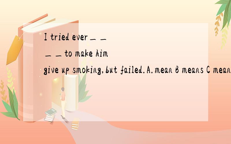 I tried ever____to make him give up smoking,but failed.A.mean B means C meaning D way