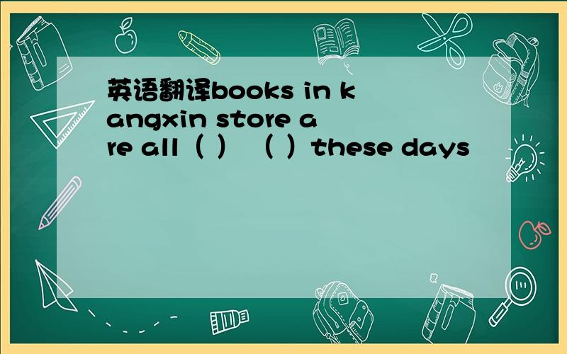 英语翻译books in kangxin store are all（ ） （ ）these days