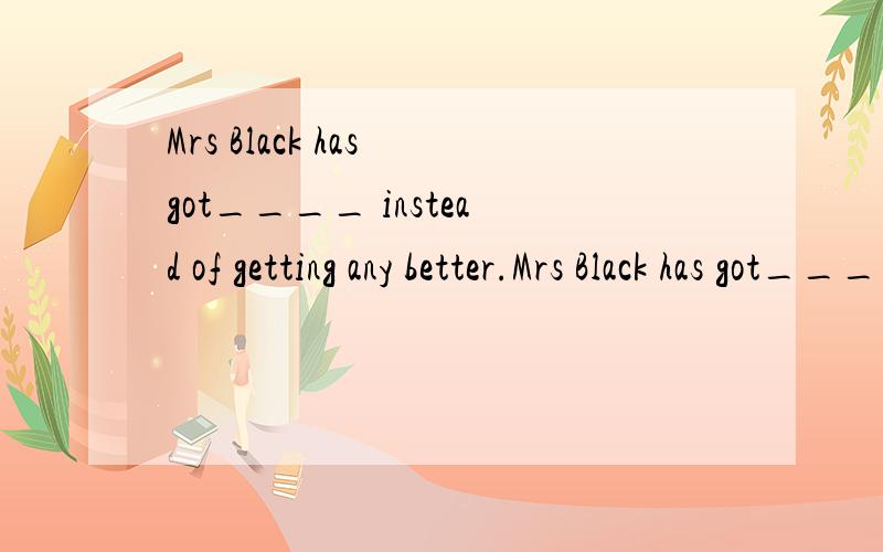 Mrs Black has got____ instead of getting any better.Mrs Black has got____ instead of getting any betterA.more bad B.a little worse C.much badly D.a lot of worse