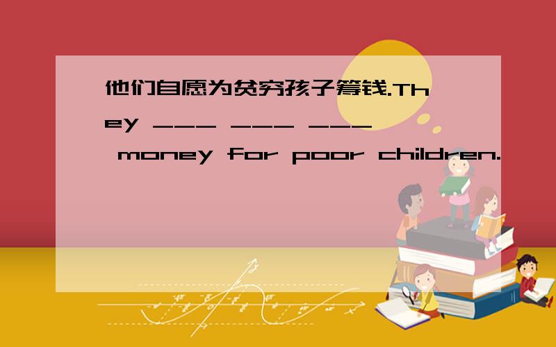 他们自愿为贫穷孩子筹钱.They ___ ___ ___ money for poor children.