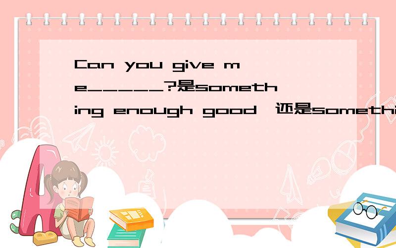 Can you give me_____?是something enough good,还是something good enough?急死了!