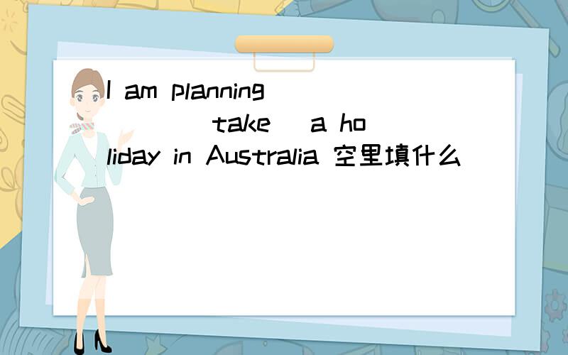 I am planning ___(take) a holiday in Australia 空里填什么