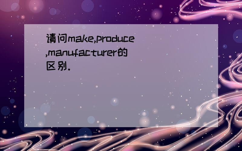 请问make,produce,manufacturer的区别.