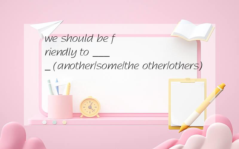 we should be friendly to ____(another/some/the other/others)