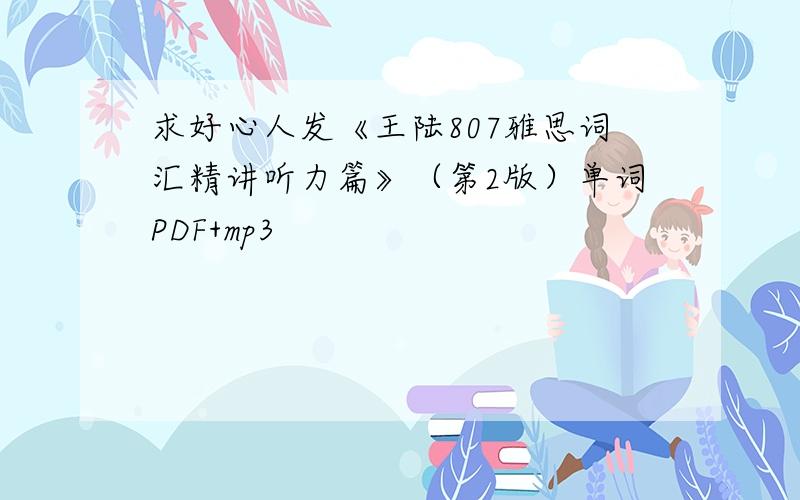 求好心人发《王陆807雅思词汇精讲听力篇》（第2版）单词PDF+mp3