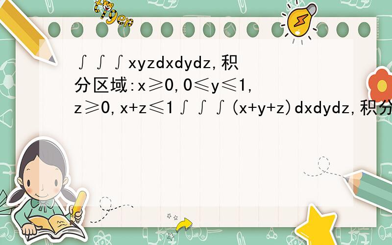 ∫∫∫xyzdxdydz,积分区域:x≥0,0≤y≤1,z≥0,x+z≤1∫∫∫(x+y+z)dxdydz,积分区域：x+y+z≤1,x≥0,y≥0∫∫∫xyzdxdydz,积分区域:x≥0,0≤y≤1,z≥0,x+z≤1∫∫∫(x+y+z)dxdydz,积分区域：x+y+z≤1,x≥0,y≥0,z≥0