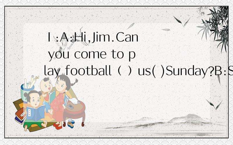 Ⅰ:A:Hi,Jim.Can you come to play football（ ）us( )Sunday?B:Sorry,I can't.Dad is taking us( )( )the car.A:Do you like going( )car?B:Yes,I do.We sometimes go out in the car on Sundays,sometimes we go swimming.I()swimming.What()you?A:Oh,we usually g