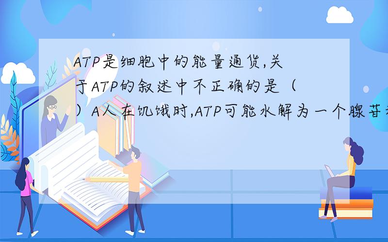 ATP是细胞中的能量通货,关于ATP的叙述中不正确的是（）A人在饥饿时,ATP可能水解为一个腺苷和三个磷酸B  ATP的元素组成有C,H,O,N,P   C  ATP中的能量可来自光能和化学能,也可转化为光能和化学能