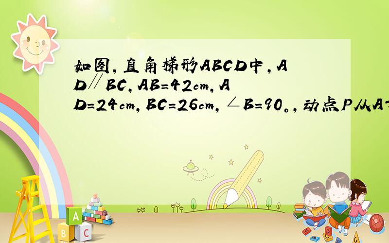 如图,直角梯形ABCD中,AD∥BC,AB=42cm,AD=24cm,BC=26cm,∠B=90°,动点P从A开始沿AD边向D以1cm/s的速度运动,动点Q从点C开始沿CB以3cm/s的速度向点B运动．P、Q同时出发,当其中一点到达顶点时,另一点也随之停