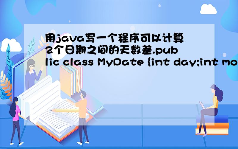 用java写一个程序可以计算2个日期之间的天数差.public class MyDate {int day;int month;int year;public MyDate(){};public void function(MyDate d){//完成这个方法,计算d 和 this 之间的相差天数.}}