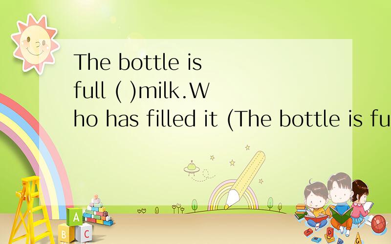 The bottle is full ( )milk.Who has filled it (The bottle is full ( )milk.Who has filled it ( ) milk A.Of ,with B.With ,of C.With ,with D.Of ,of