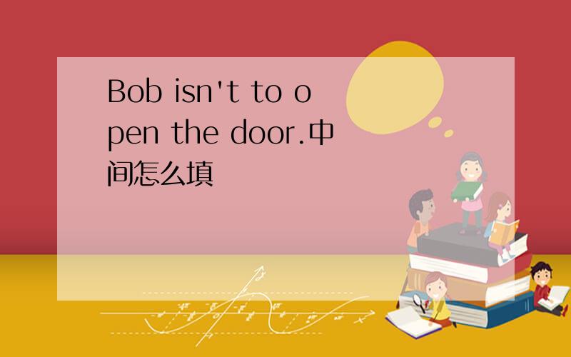 Bob isn't to open the door.中间怎么填