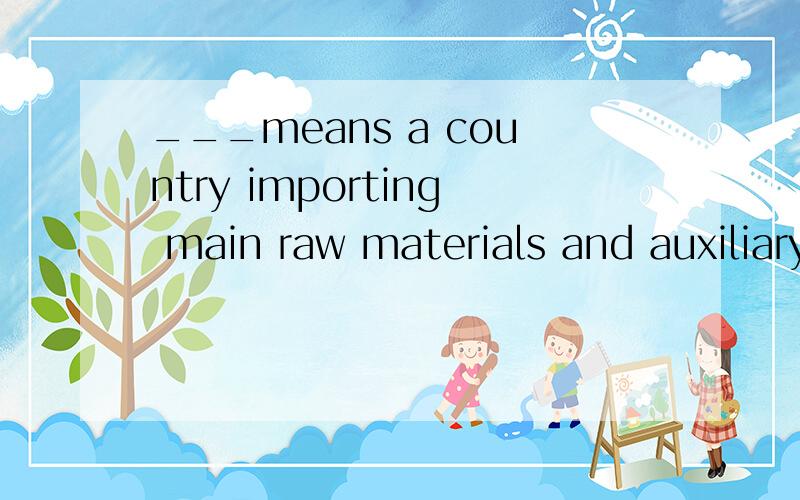 ___means a country importing main raw materials and auxiliary parts to be processed or assembledand re_exported.A.Consignment trade   B.Processing trade  C.Multilateral trade   D.Compensation trade
