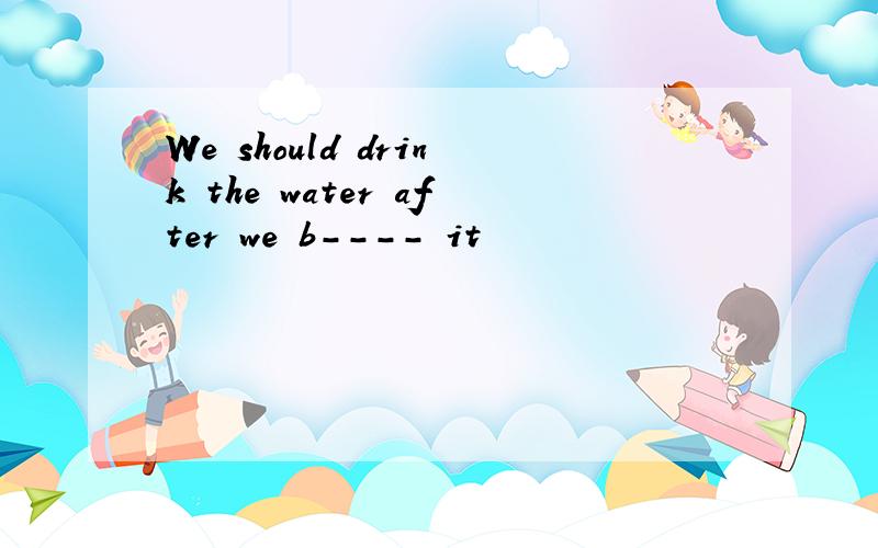 We should drink the water after we b---- it