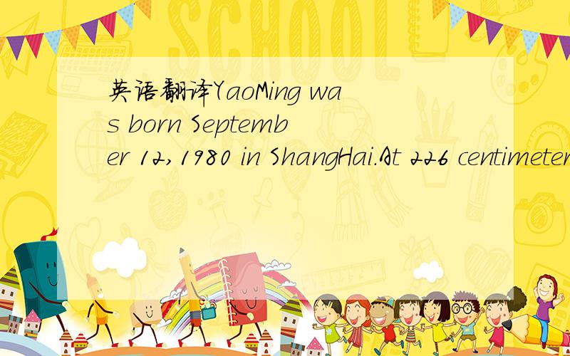 英语翻译YaoMing was born September 12,1980 in ShangHai.At 226 centimeters he is one of the tallest men in the NBA.He has played basketball all of his life but in 1997 he joined the ShangHai Sharks.In 1998 YaoMing joined the Chinese National team.