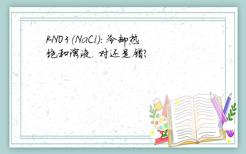 KNO3（NaCl）：冷却热饱和溶液. 对还是错?