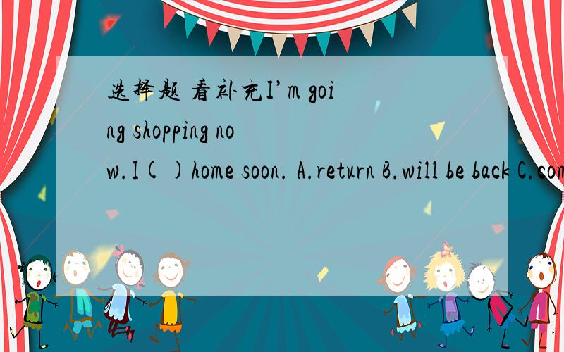 选择题 看补充I’m going shopping now.I()home soon. A.return B.will be back C.come back D.go back