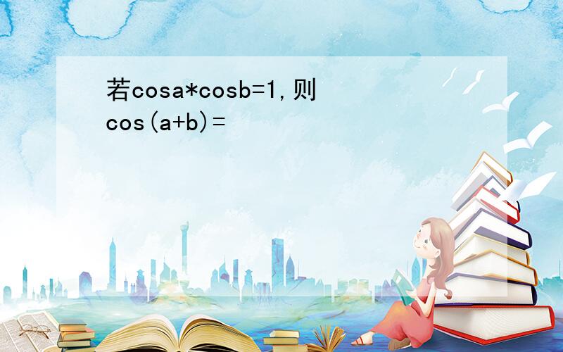 若cosa*cosb=1,则cos(a+b)=