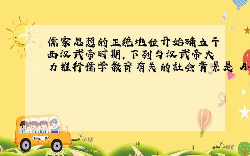 儒家思想的正统地位开始确立于西汉武帝时期,下列与汉武帝大力推行儒学教育有关的社会背景是 A．经济发展使综合国力加强 B．西汉中央地方教育系统的建立C．君主集权取得对割据势力的