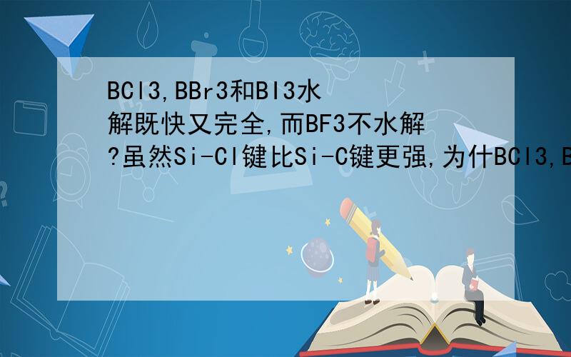 BCl3,BBr3和BI3水解既快又完全,而BF3不水解?虽然Si-Cl键比Si-C键更强,为什BCl3,BBr3和BI3水解既快又完全,而BF3不水解?虽然Si-Cl键比Si-C键更强,为什么Si-Cl键比Si-C键更易起反应?