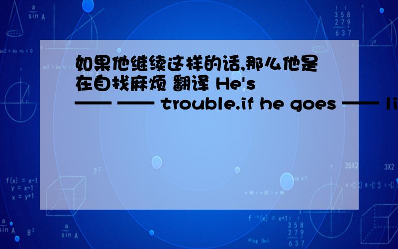 如果他继续这样的话,那么他是在自找麻烦 翻译 He's —— —— trouble.if he goes —— like this