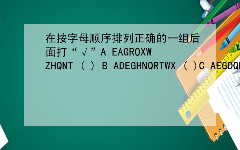 在按字母顺序排列正确的一组后面打“√”A EAGROXWZHQNT ( ) B ADEGHNQRTWX ( )C AEGDQHNRWXTZ ( ) D EDANHGWXZRQ ( )告我是哪个就行了