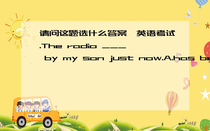 请问这题选什么答案,英语考试.The radio ___ by my son just now.A.has been repaired B.is being repaired C.repaired D.has repai