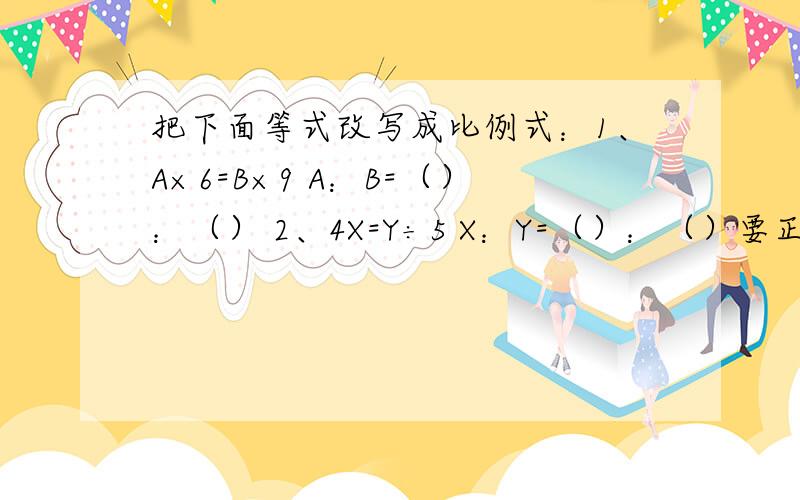 把下面等式改写成比例式：1、A×6=B×9 A：B=（）：（） 2、4X=Y÷5 X：Y=（）：（）要正确的!