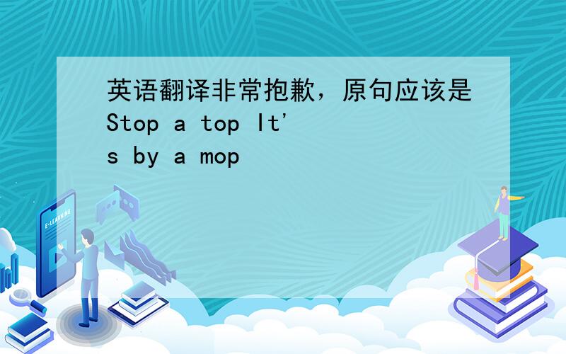 英语翻译非常抱歉，原句应该是Stop a top It's by a mop