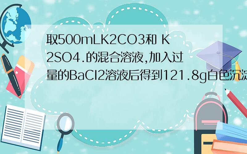 取500mLK2CO3和 K2SO4.的混合溶液,加入过量的BaCI2溶液后得到121.8g白色沉淀,用过量稀硝酸处理后沉淀量减少至23.3克,并有气体放出,试计算(1)原混合溶液中K2CO3和K2SO4的物质的量浓度,(2）产生的气体