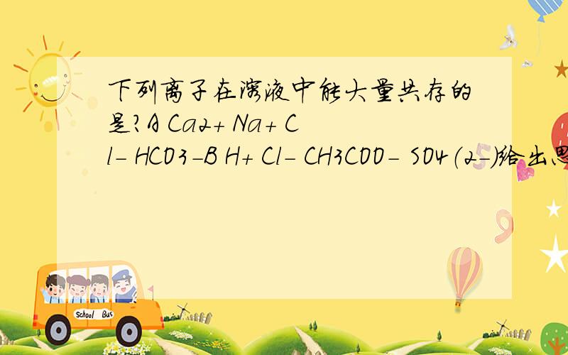 下列离子在溶液中能大量共存的是?A Ca2+ Na+ Cl- HCO3-B H+ Cl- CH3COO- SO4（2-）给出思索过程