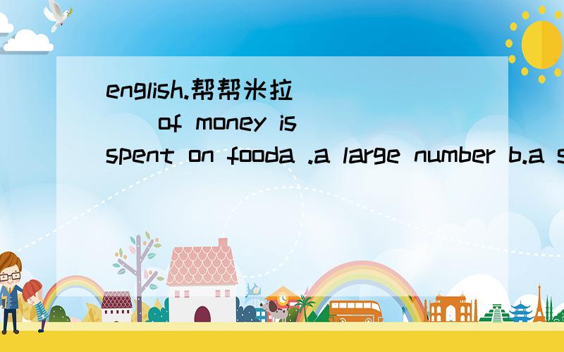 english.帮帮米拉____of money is spent on fooda .a large number b.a small amountc .a great manyd .many