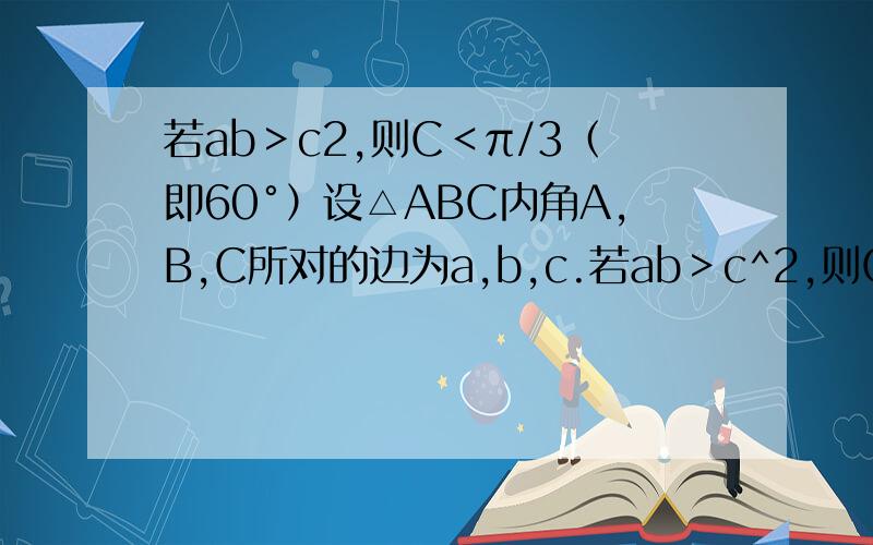 若ab＞c2,则C＜π/3（即60°）设△ABC内角A,B,C所对的边为a,b,c.若ab＞c^2,则C＜π/3（即60°）.命题是否正确,给出证明.