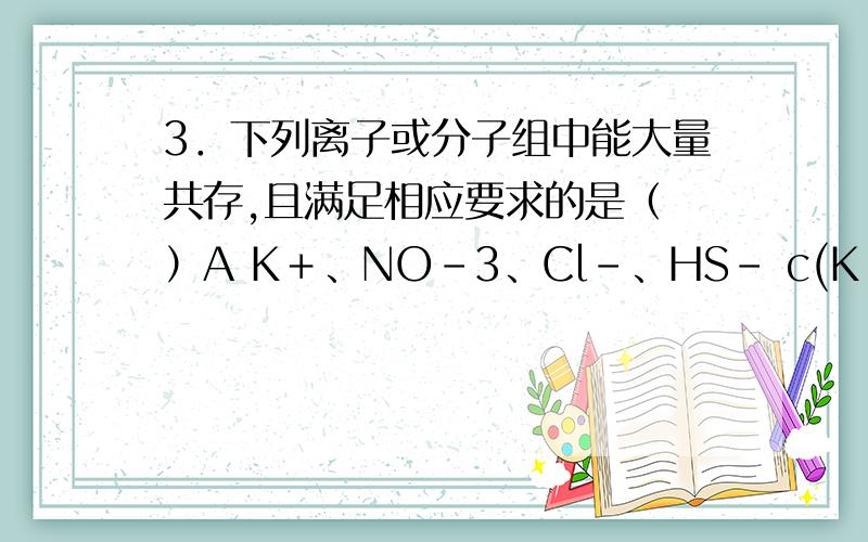 3．下列离子或分子组中能大量共存,且满足相应要求的是（ ）A K＋、NO－3、Cl－、HS－ c(K＋)＜c(Cl－) B Fe3＋、NO－3、SO2－3、Cl－ 滴加盐酸立即有气体产生 C NH＋4、Al3＋、SO2－4、CH3COOH 滴加NaOH