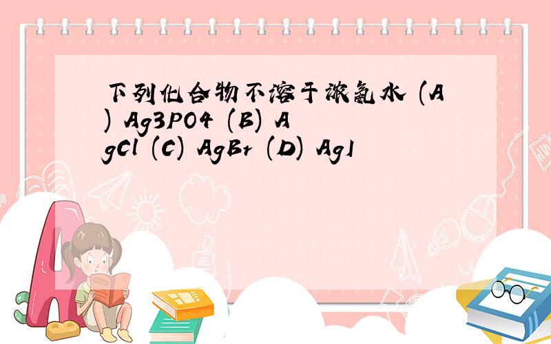 下列化合物不溶于浓氨水 (A) Ag3PO4 (B) AgCl (C) AgBr (D) AgI