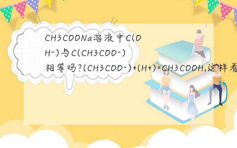 CH3COONa溶液中C(OH-)与C(CH3COO-)相等吗?(CH3COO-)+(H+)=CH3COOH,这样看是相等的但水中的OH-要不要算进去?