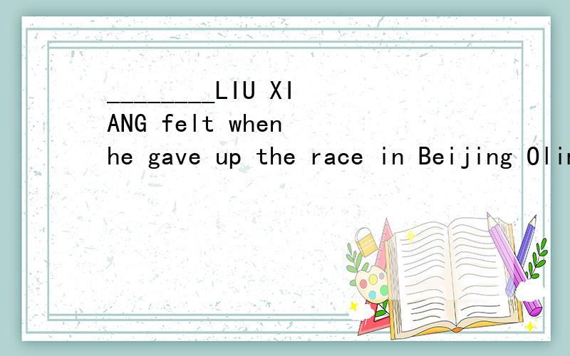 ________LIU XIANG felt when he gave up the race in Beijing Olimpic Games.A.How sorry .B.What sorry_______LIU XIANG felt when he gave up the race in Beijing Olimpic Games.A.How sorry .B.What sorry C.How a sorry D .What a sorry